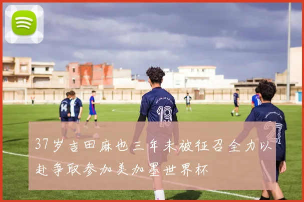 37岁吉田麻也三年未被征召全力以赴争取参加美加墨世界杯