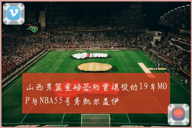 山西男篮重磅签约曾退役的19年MOP与NBA55号秀凯尔盖伊