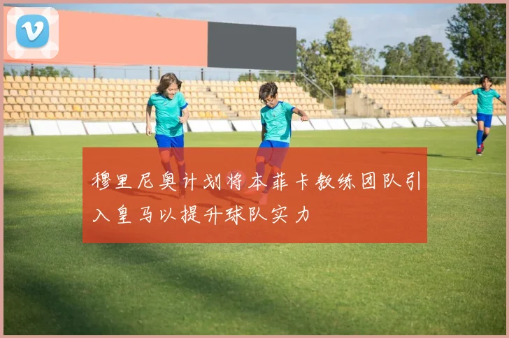 穆里尼奥计划将本菲卡教练团队引入皇马以提升球队实力