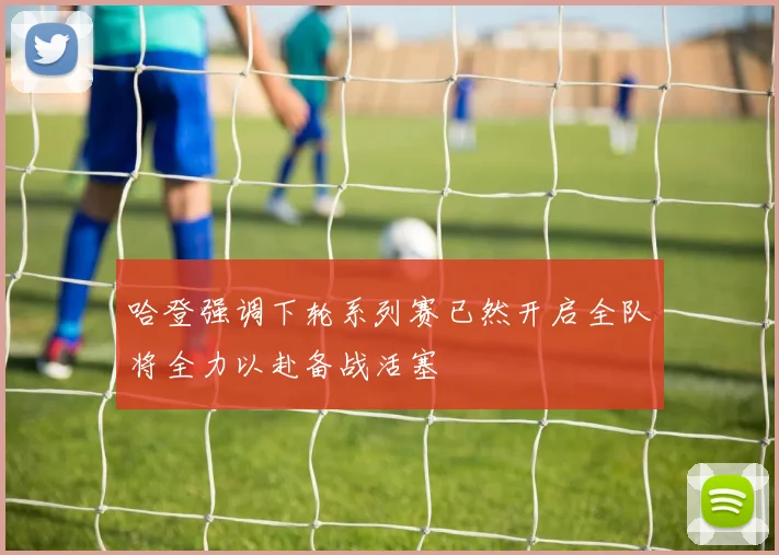 哈登强调下轮系列赛已然开启全队将全力以赴备战活塞