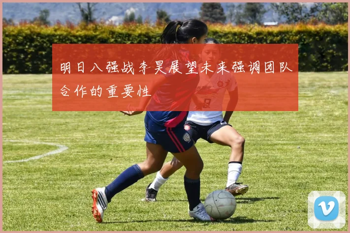 明日八强战李昊展望未来强调团队合作的重要性