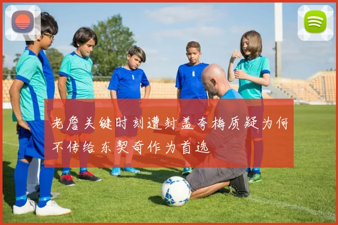 老詹关键时刻遭封盖夸梅质疑为何不传给东契奇作为首选