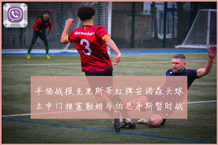 半场战报克里斯蒂红牌安诺森头球击中门框富勒姆与伯恩茅斯暂时战成平局