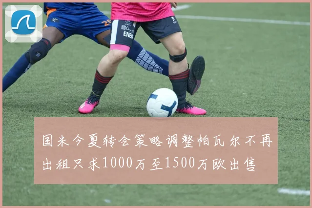 国米今夏转会策略调整帕瓦尔不再出租只求1000万至1500万欧出售
