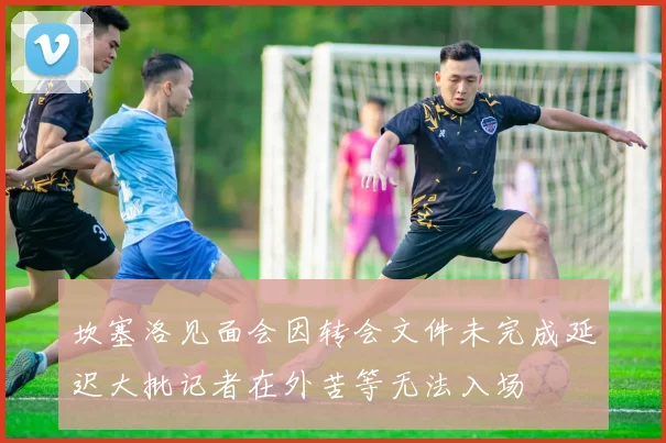 坎塞洛见面会因转会文件未完成延迟大批记者在外苦等无法入场