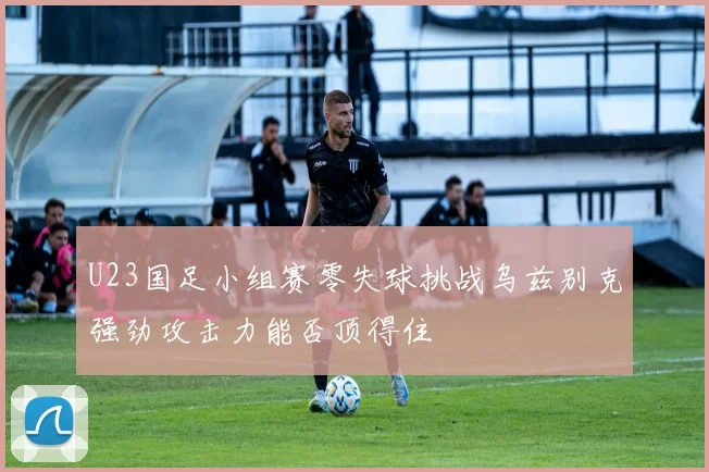U23国足小组赛零失球挑战乌兹别克强劲攻击力能否顶得住