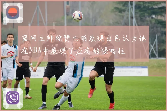篮网主帅称赞杰明表现出色认为他在NBA中展现了应有的侵略性