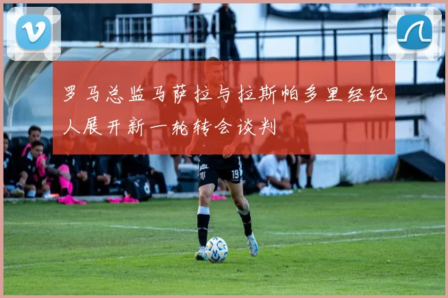 罗马总监马萨拉与拉斯帕多里经纪人展开新一轮转会谈判