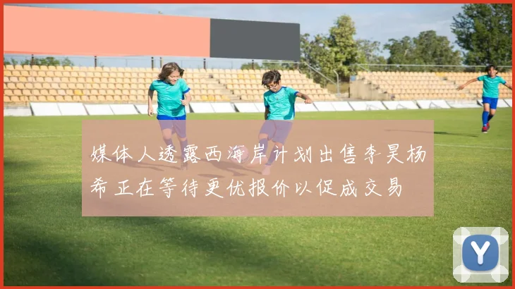 媒体人透露西海岸计划出售李昊杨希正在等待更优报价以促成交易